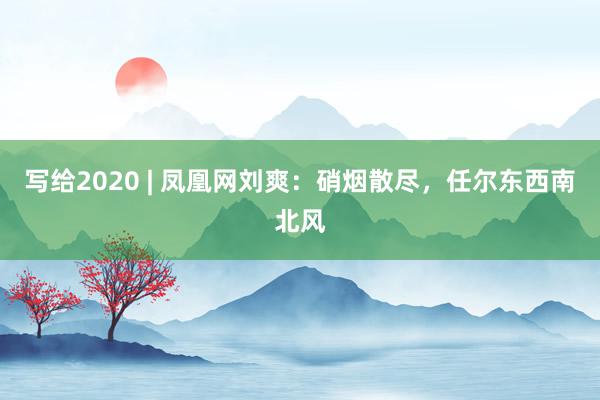 写给2020 | 凤凰网刘爽：硝烟散尽，任尔东西南北风